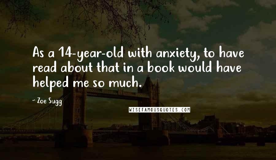 Zoe Sugg Quotes: As a 14-year-old with anxiety, to have read about that in a book would have helped me so much.