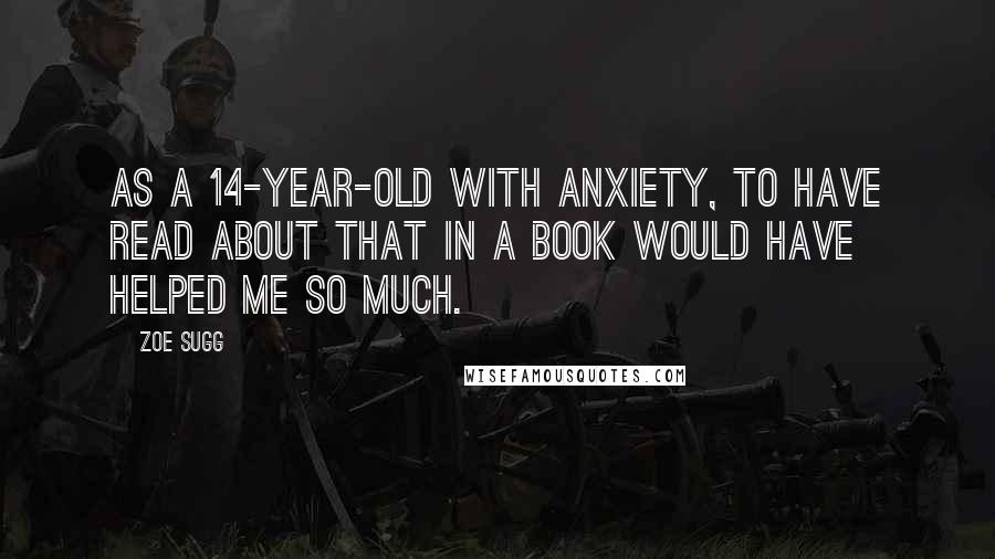 Zoe Sugg Quotes: As a 14-year-old with anxiety, to have read about that in a book would have helped me so much.