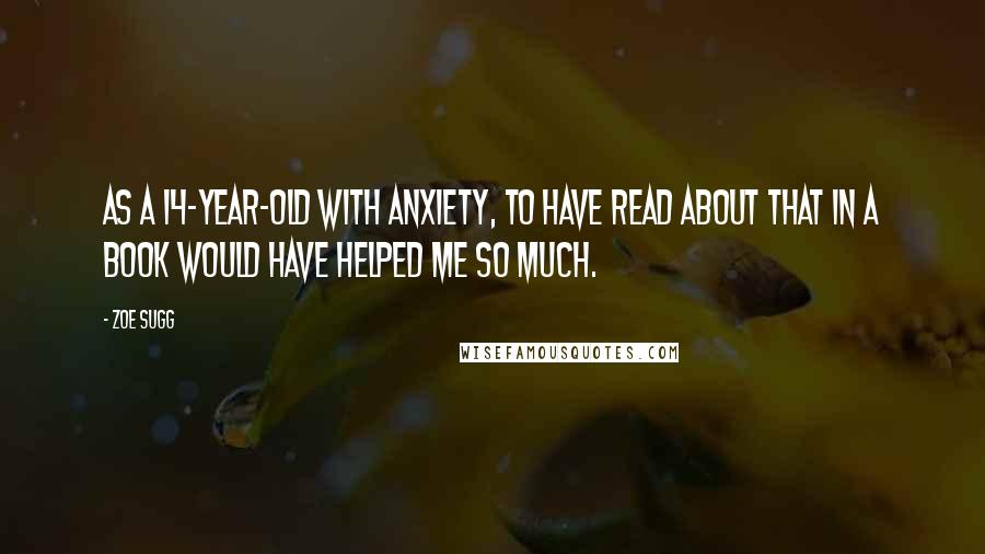 Zoe Sugg Quotes: As a 14-year-old with anxiety, to have read about that in a book would have helped me so much.