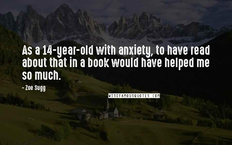 Zoe Sugg Quotes: As a 14-year-old with anxiety, to have read about that in a book would have helped me so much.