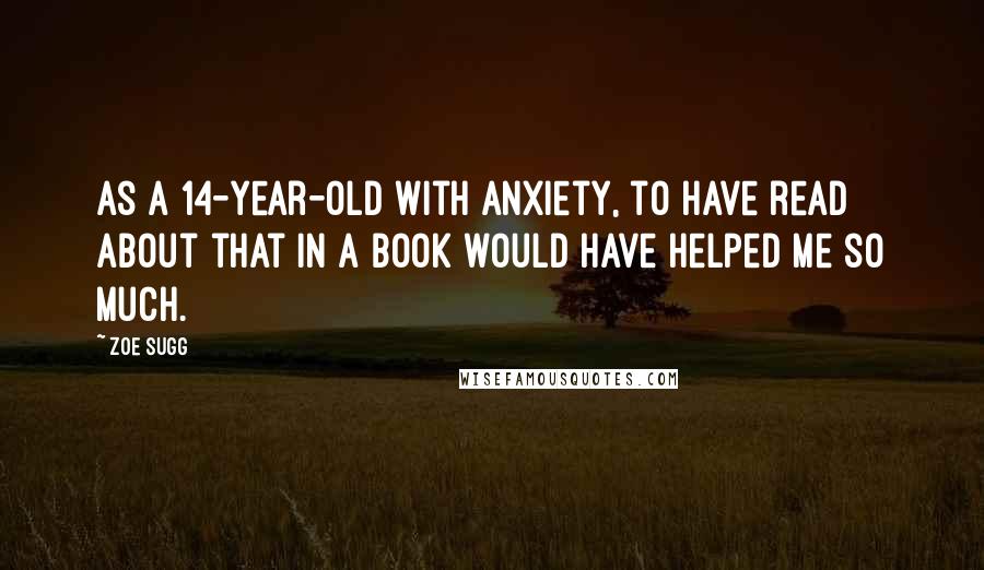 Zoe Sugg Quotes: As a 14-year-old with anxiety, to have read about that in a book would have helped me so much.