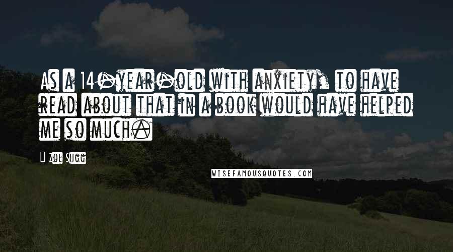 Zoe Sugg Quotes: As a 14-year-old with anxiety, to have read about that in a book would have helped me so much.