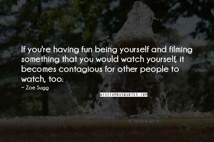 Zoe Sugg Quotes: If you're having fun being yourself and filming something that you would watch yourself, it becomes contagious for other people to watch, too.