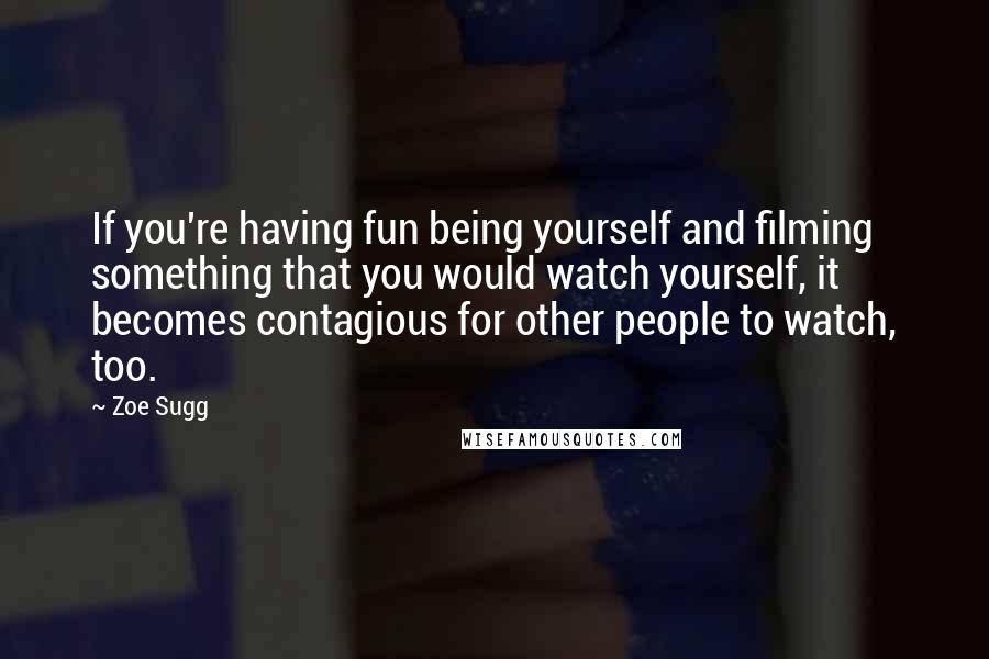 Zoe Sugg Quotes: If you're having fun being yourself and filming something that you would watch yourself, it becomes contagious for other people to watch, too.