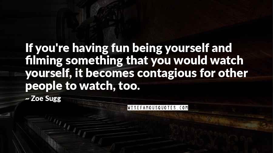 Zoe Sugg Quotes: If you're having fun being yourself and filming something that you would watch yourself, it becomes contagious for other people to watch, too.