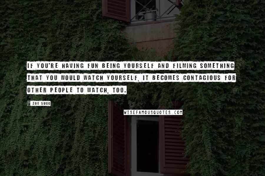 Zoe Sugg Quotes: If you're having fun being yourself and filming something that you would watch yourself, it becomes contagious for other people to watch, too.