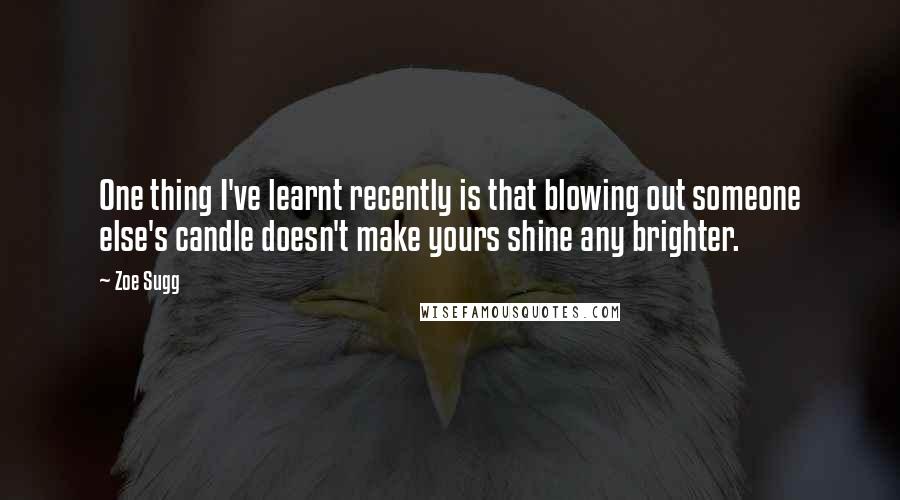 Zoe Sugg Quotes: One thing I've learnt recently is that blowing out someone else's candle doesn't make yours shine any brighter.