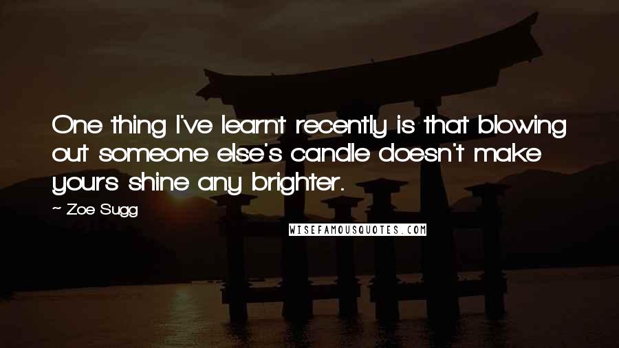 Zoe Sugg Quotes: One thing I've learnt recently is that blowing out someone else's candle doesn't make yours shine any brighter.