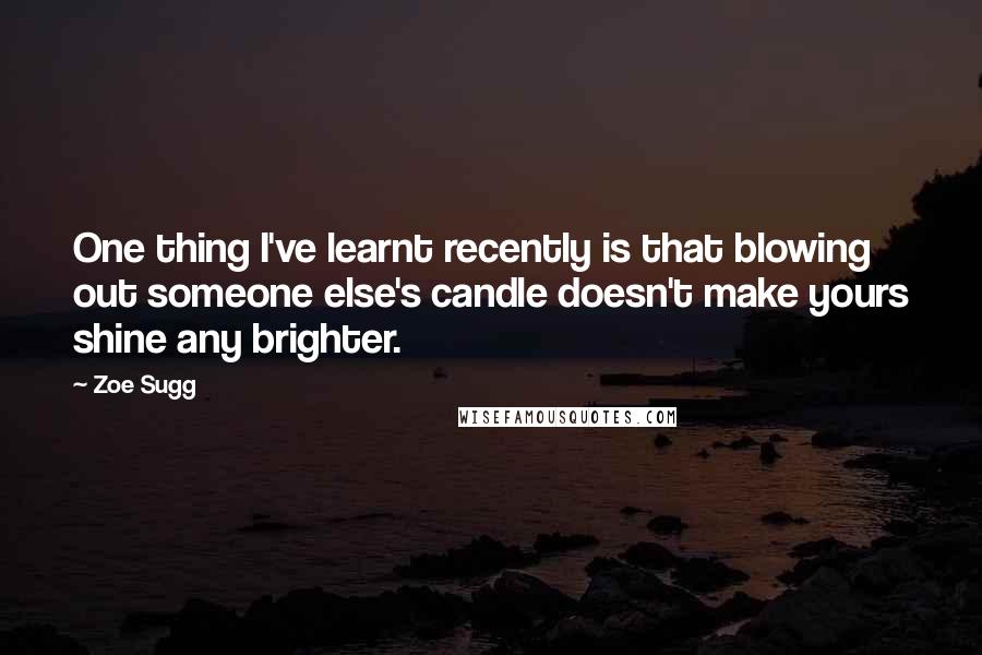 Zoe Sugg Quotes: One thing I've learnt recently is that blowing out someone else's candle doesn't make yours shine any brighter.