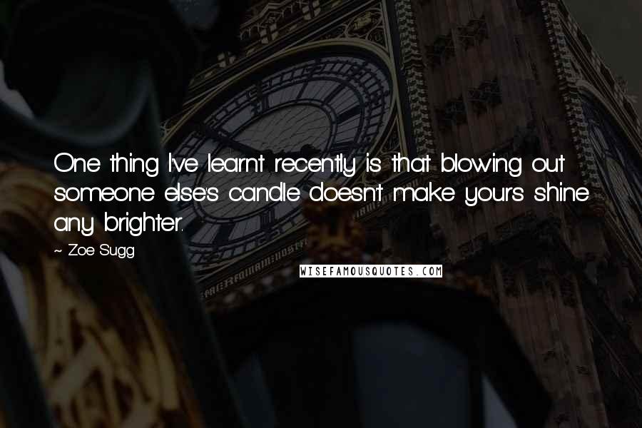 Zoe Sugg Quotes: One thing I've learnt recently is that blowing out someone else's candle doesn't make yours shine any brighter.