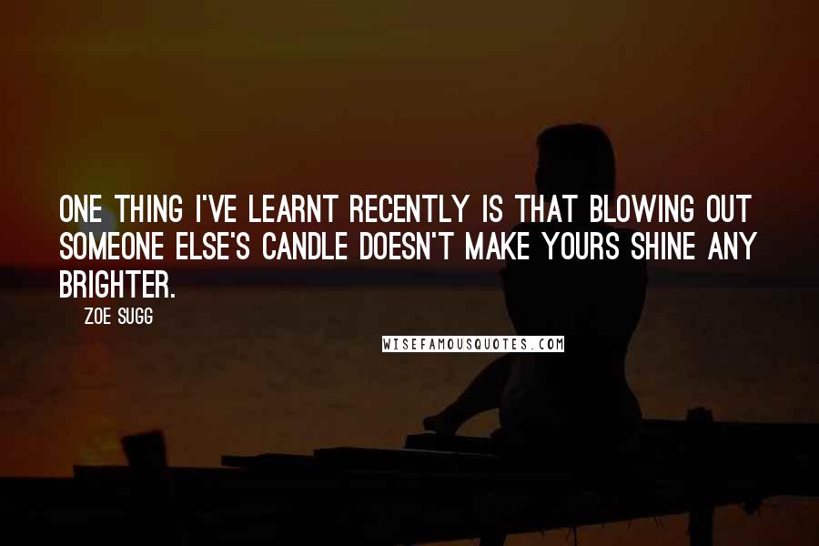 Zoe Sugg Quotes: One thing I've learnt recently is that blowing out someone else's candle doesn't make yours shine any brighter.