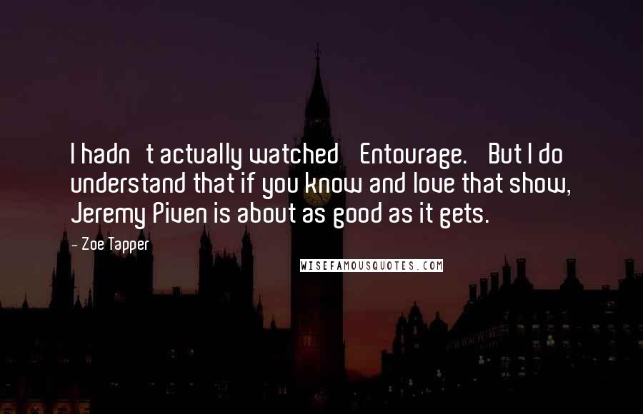 Zoe Tapper Quotes: I hadn't actually watched 'Entourage.' But I do understand that if you know and love that show, Jeremy Piven is about as good as it gets.