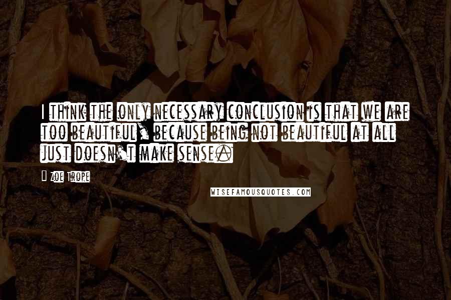 Zoe Trope Quotes: I think the only necessary conclusion is that we are too beautiful, because being not beautiful at all just doesn't make sense.