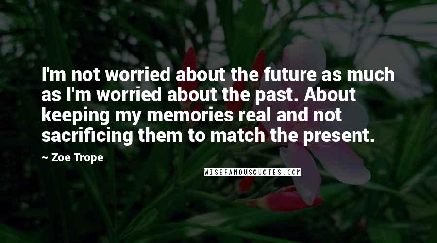 Zoe Trope Quotes: I'm not worried about the future as much as I'm worried about the past. About keeping my memories real and not sacrificing them to match the present.