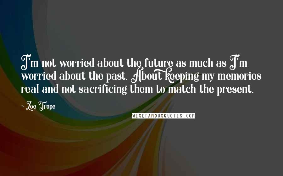 Zoe Trope Quotes: I'm not worried about the future as much as I'm worried about the past. About keeping my memories real and not sacrificing them to match the present.