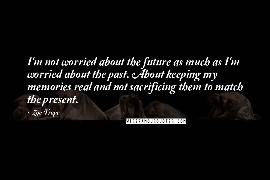 Zoe Trope Quotes: I'm not worried about the future as much as I'm worried about the past. About keeping my memories real and not sacrificing them to match the present.