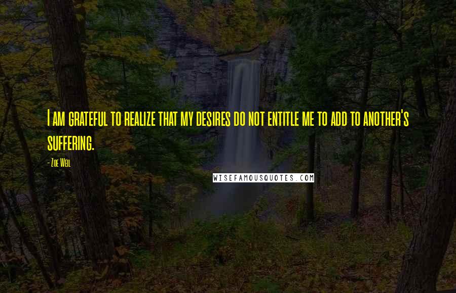 Zoe Weil Quotes: I am grateful to realize that my desires do not entitle me to add to another's suffering.