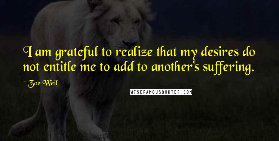 Zoe Weil Quotes: I am grateful to realize that my desires do not entitle me to add to another's suffering.