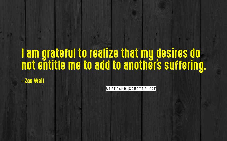 Zoe Weil Quotes: I am grateful to realize that my desires do not entitle me to add to another's suffering.