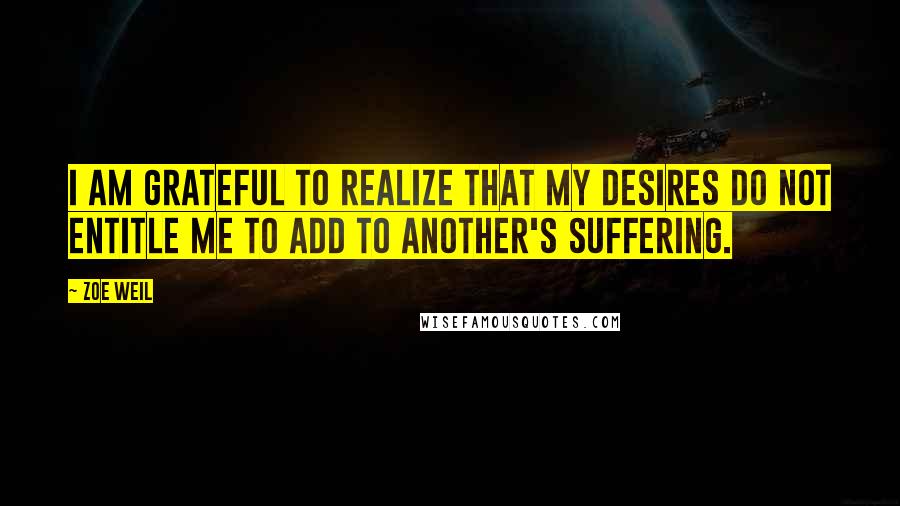 Zoe Weil Quotes: I am grateful to realize that my desires do not entitle me to add to another's suffering.