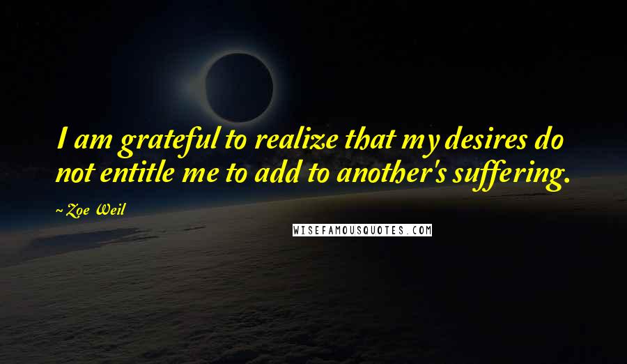 Zoe Weil Quotes: I am grateful to realize that my desires do not entitle me to add to another's suffering.