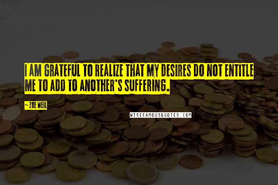 Zoe Weil Quotes: I am grateful to realize that my desires do not entitle me to add to another's suffering.