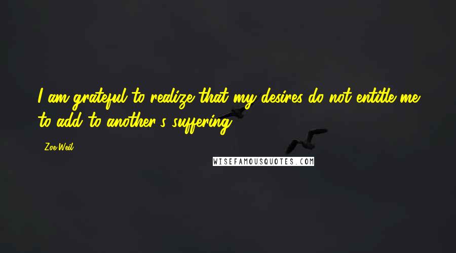 Zoe Weil Quotes: I am grateful to realize that my desires do not entitle me to add to another's suffering.