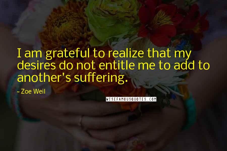 Zoe Weil Quotes: I am grateful to realize that my desires do not entitle me to add to another's suffering.