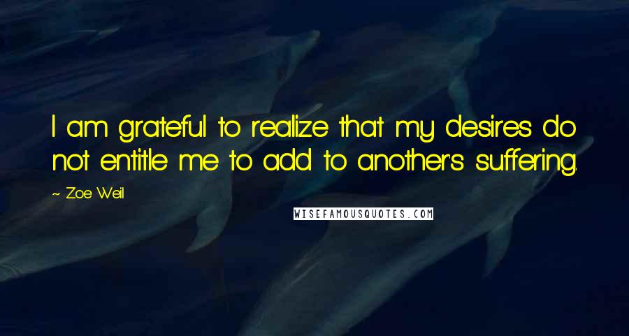 Zoe Weil Quotes: I am grateful to realize that my desires do not entitle me to add to another's suffering.