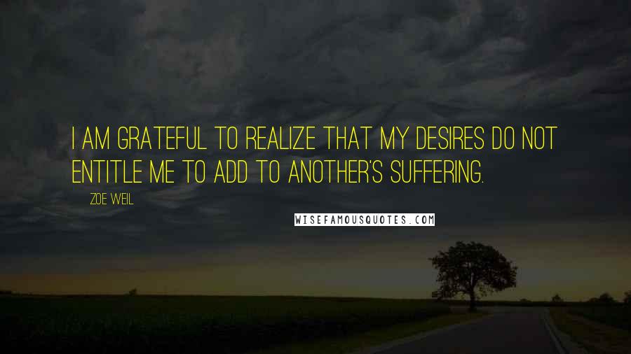 Zoe Weil Quotes: I am grateful to realize that my desires do not entitle me to add to another's suffering.