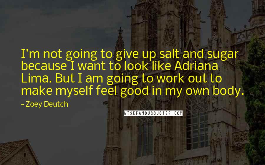 Zoey Deutch Quotes: I'm not going to give up salt and sugar because I want to look like Adriana Lima. But I am going to work out to make myself feel good in my own body.