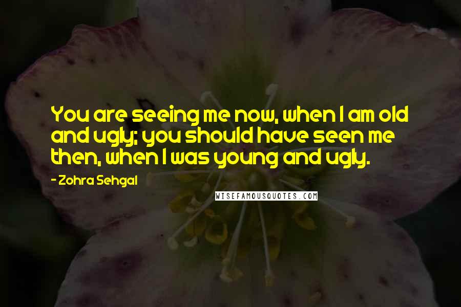 Zohra Sehgal Quotes: You are seeing me now, when I am old and ugly; you should have seen me then, when I was young and ugly.