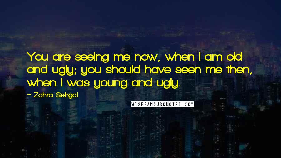 Zohra Sehgal Quotes: You are seeing me now, when I am old and ugly; you should have seen me then, when I was young and ugly.