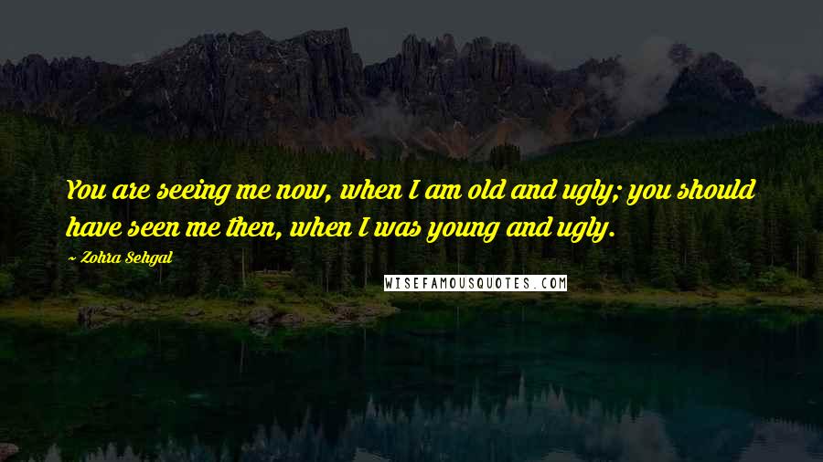 Zohra Sehgal Quotes: You are seeing me now, when I am old and ugly; you should have seen me then, when I was young and ugly.