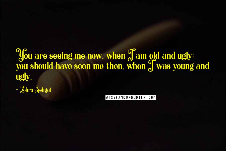 Zohra Sehgal Quotes: You are seeing me now, when I am old and ugly; you should have seen me then, when I was young and ugly.