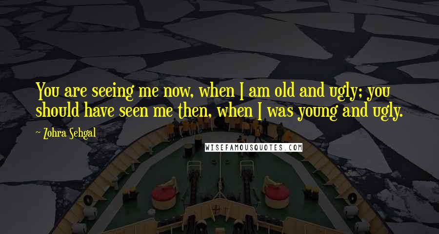 Zohra Sehgal Quotes: You are seeing me now, when I am old and ugly; you should have seen me then, when I was young and ugly.