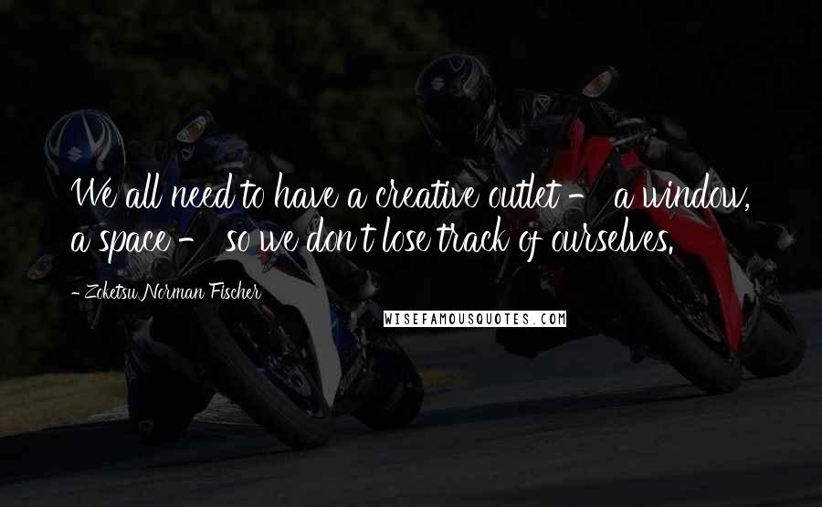 Zoketsu Norman Fischer Quotes: We all need to have a creative outlet - a window, a space - so we don't lose track of ourselves.