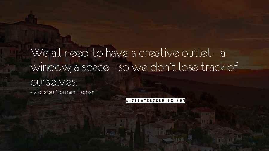 Zoketsu Norman Fischer Quotes: We all need to have a creative outlet - a window, a space - so we don't lose track of ourselves.