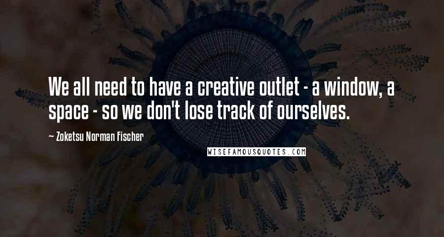 Zoketsu Norman Fischer Quotes: We all need to have a creative outlet - a window, a space - so we don't lose track of ourselves.