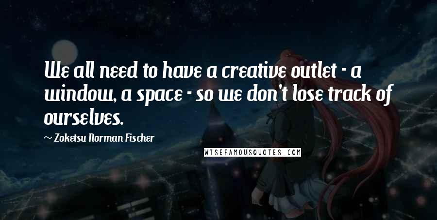 Zoketsu Norman Fischer Quotes: We all need to have a creative outlet - a window, a space - so we don't lose track of ourselves.