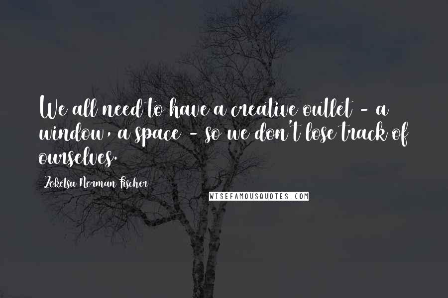 Zoketsu Norman Fischer Quotes: We all need to have a creative outlet - a window, a space - so we don't lose track of ourselves.