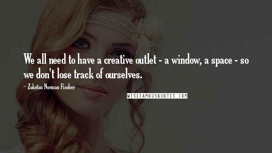 Zoketsu Norman Fischer Quotes: We all need to have a creative outlet - a window, a space - so we don't lose track of ourselves.