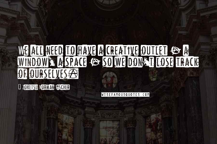 Zoketsu Norman Fischer Quotes: We all need to have a creative outlet - a window, a space - so we don't lose track of ourselves.
