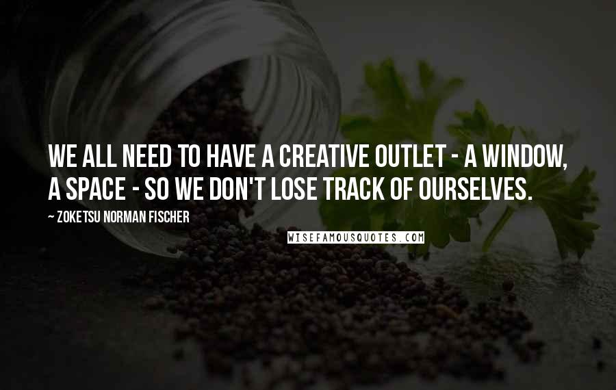 Zoketsu Norman Fischer Quotes: We all need to have a creative outlet - a window, a space - so we don't lose track of ourselves.