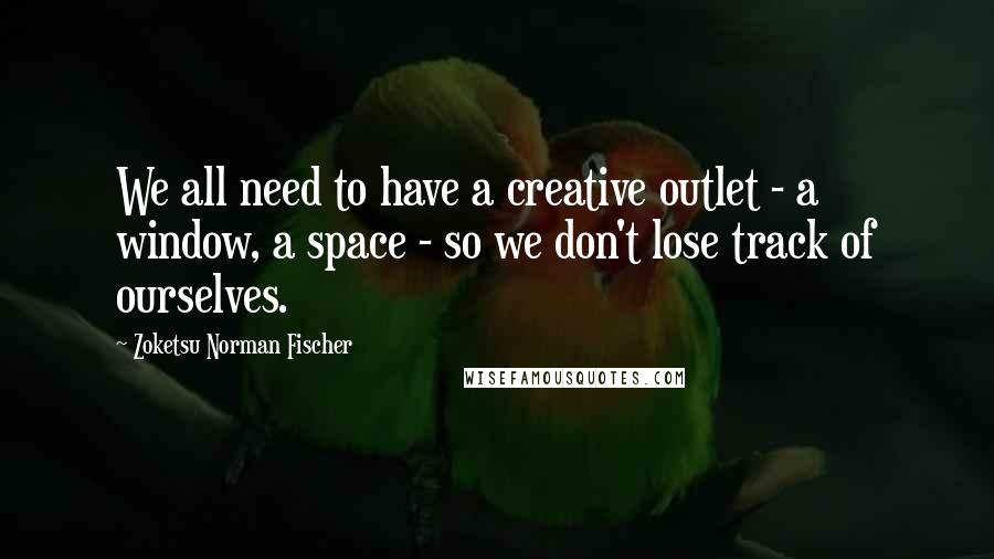 Zoketsu Norman Fischer Quotes: We all need to have a creative outlet - a window, a space - so we don't lose track of ourselves.