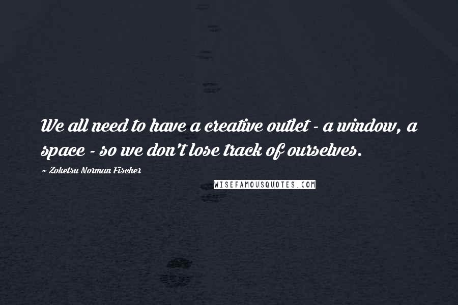 Zoketsu Norman Fischer Quotes: We all need to have a creative outlet - a window, a space - so we don't lose track of ourselves.