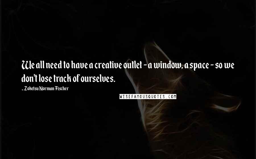 Zoketsu Norman Fischer Quotes: We all need to have a creative outlet - a window, a space - so we don't lose track of ourselves.