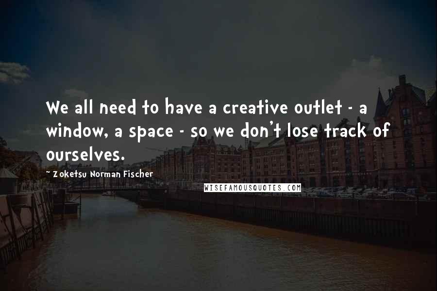 Zoketsu Norman Fischer Quotes: We all need to have a creative outlet - a window, a space - so we don't lose track of ourselves.