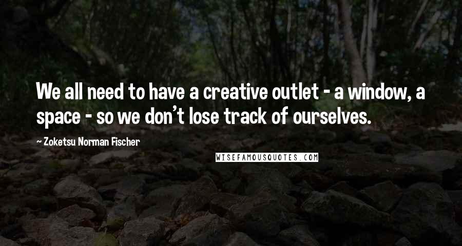 Zoketsu Norman Fischer Quotes: We all need to have a creative outlet - a window, a space - so we don't lose track of ourselves.