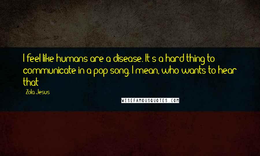 Zola Jesus Quotes: I feel like humans are a disease. It's a hard thing to communicate in a pop song. I mean, who wants to hear that?